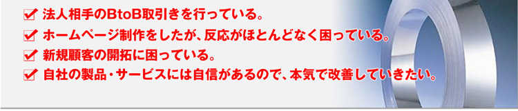 法人相手のBtoB取引きを行っている。ホームページ制作をしたが、反応がほとんどなく困っている。新規顧客の開拓に困っている。自社の製品・サービスには自信があるので、本気で改善していきたい。